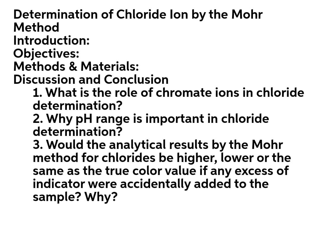 Determination of Chloride lon by the Mohr
Method
Introduction:
Objectives:
Methods & Materials:
Discussion and Conclusion
1. What is the role of chromate ions in chloride
determination?
2. Why pH range is important in chloride
determination?
3. Would the analytical results by the Mohr
method for chlorides be higher, lower or the
same as the true color value if any excess of
indicator were accidentally added to the
sample? Why?
