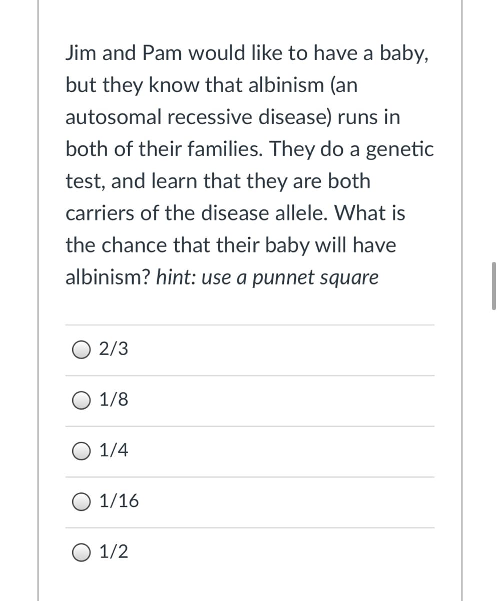 Jim and Pam would like to have a baby,
but they know that albinism (an
autosomal recessive disease) runs in
both of their families. They do a genetic
test, and learn that they are both
carriers of the disease allele. What is
the chance that their baby will have
albinism? hint: use a punnet square
O 2/3
O 1/8
O 1/4
O 1/16
O 1/2
