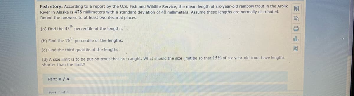 Fish story: According to a report by the U.S. Fish and Wildlife Service, the mean length of six-year-old rainbow trout in the Arolik
River in Alaska is 478 millimeters with a standard deviation of 40 millimeters. Assume these lengths are normally distributed.
Round the answers to at least two decimal places.
(a) Find the 45t percentile of the lengths.
(b) Find the 76" percentile of the lengths.
dlo
(c) Find the third quartile of the lengths.
园
(d) A size limit is to be put on trout that are caught. What should the size limit be so that 15% of six-year-old trout have lengths
shorter than the limit?
Part: 0 / 4
Dart 1 of 4
|国G@
