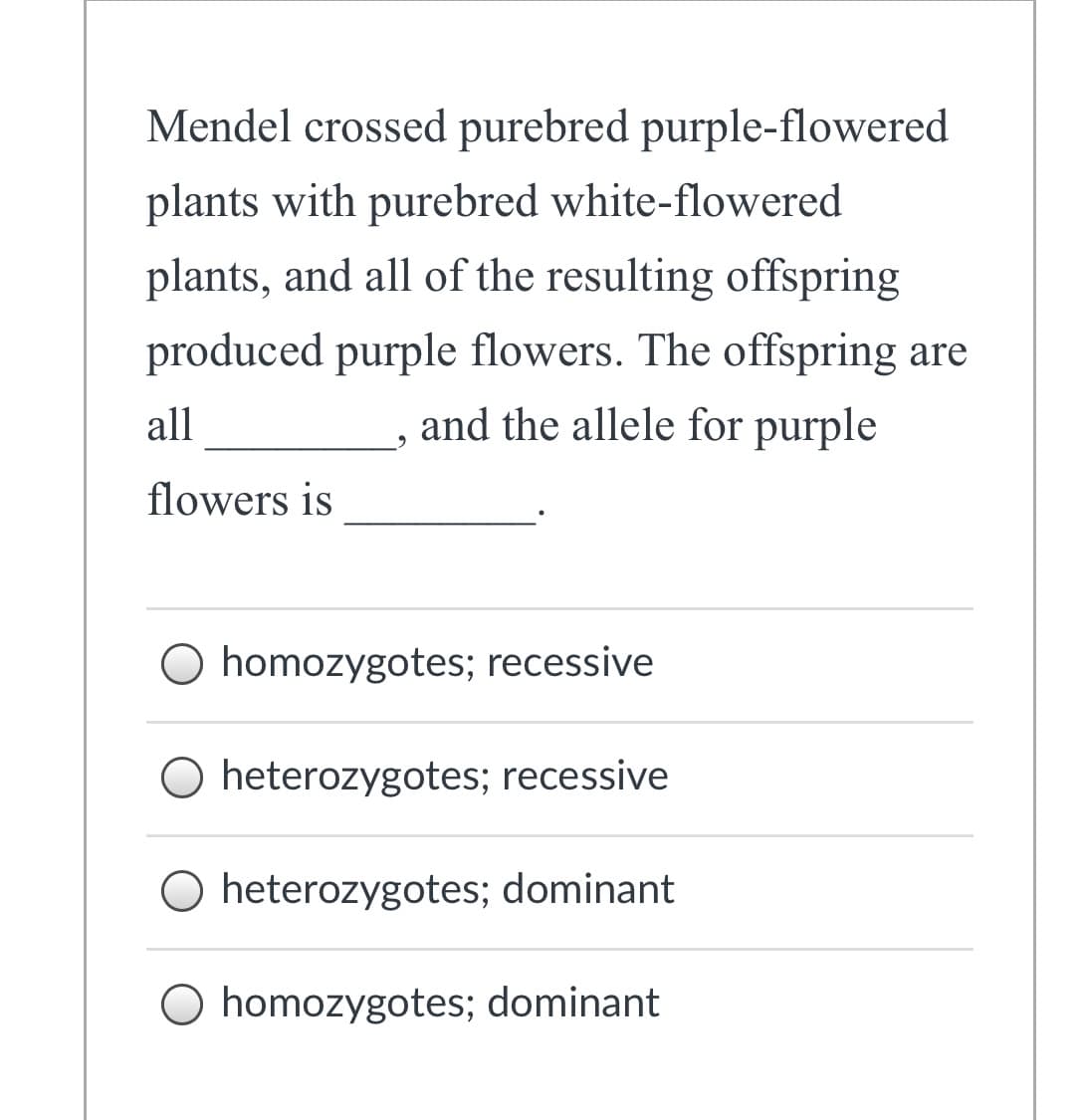 Mendel crossed purebred purple-flowered
plants with purebred white-flowered
plants, and all of the resulting offspring
produced purple flowers. The offspring are
all
and the allele for purple
flowers is
O homozygotes; recessive
O heterozygotes; recessive
O heterozygotes; dominant
homozygotes; dominant
