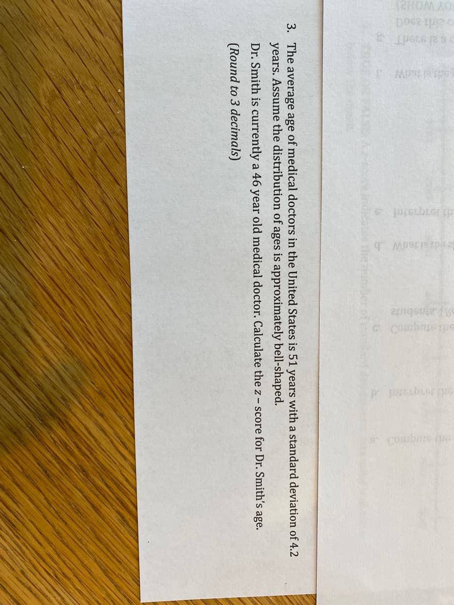 o ald 2900
ael tedW
C Coumbne pe
p prcubiernưc
tos the munber
3. The average age of medical doctors in the United States is 51 years with a standard deviation of 4.2
years. Assume the distribution of ages is approximately bell-shaped.
Dr. Smith is currently a 46 year old medical doctor. Calculate the z- score for Dr. Smith's age.
(Round to 3 decimals)
