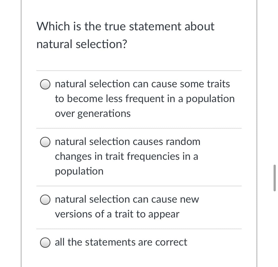 Which is the true statement about
natural selection?
O natural selection can cause some traits
to become less frequent in a population
over generations
O natural selection causes random
changes in trait frequencies in a
population
O natural selection can cause new
versions of a trait to appear
all the statements are correct
