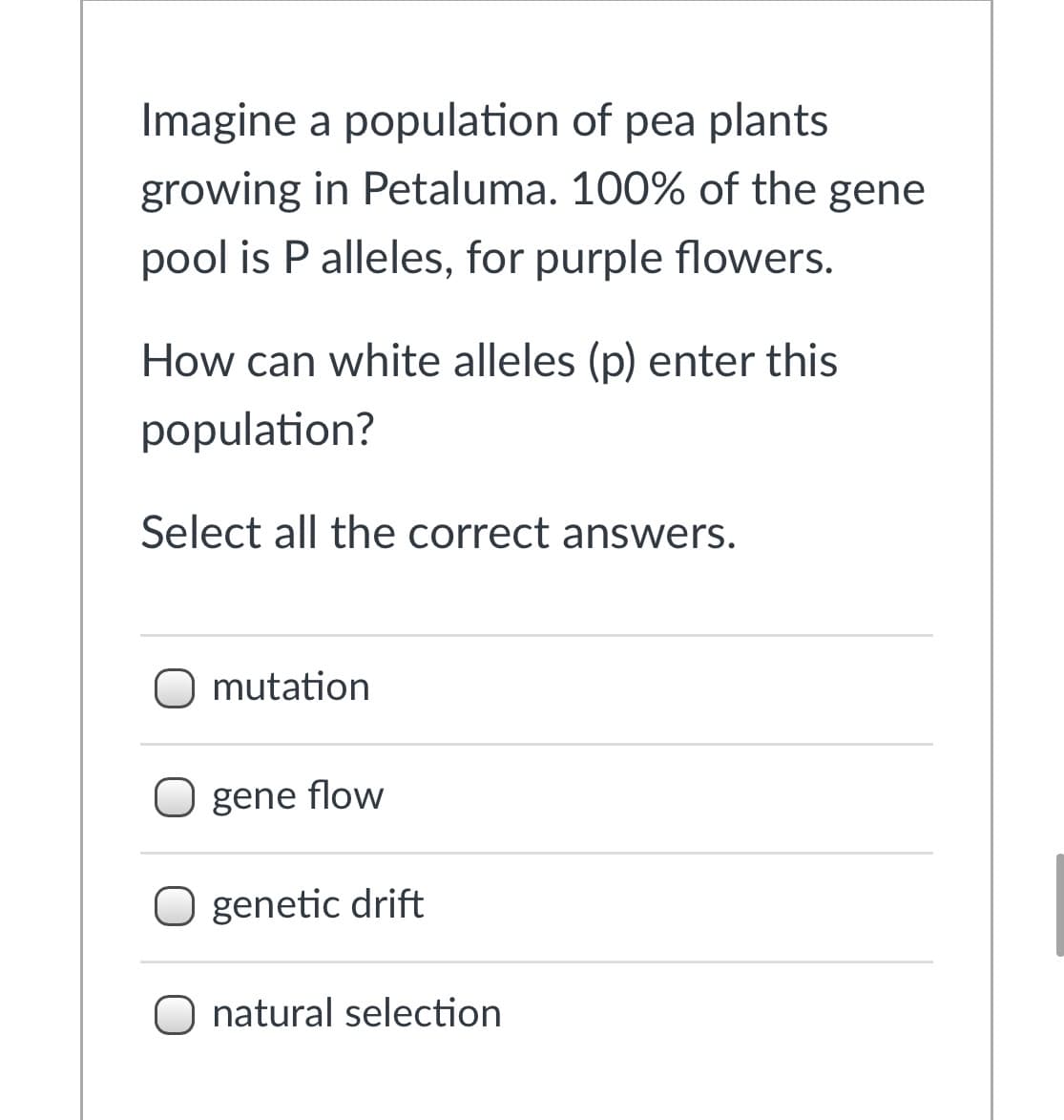 Imagine a population of pea plants
growing in Petaluma. 100% of the gene
pool is P alleles, for purple flowers.
How can white alleles (p) enter this
population?
Select all the correct answers.
O mutation
gene flow
O genetic drift
O natural selection
