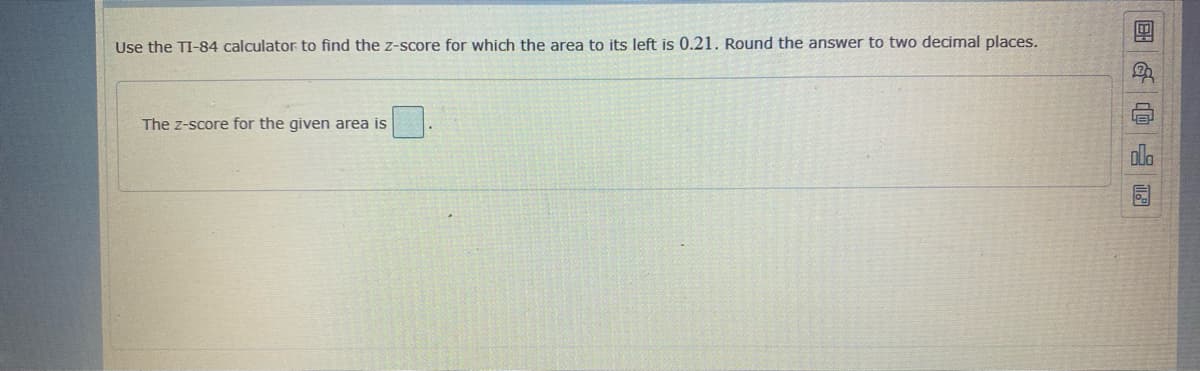 Use the TI-84 calculator to find the z-score for which the area to its left is 0.21. Round the answer to two decimal places.
The z-score for the given area is
国G@ 园
