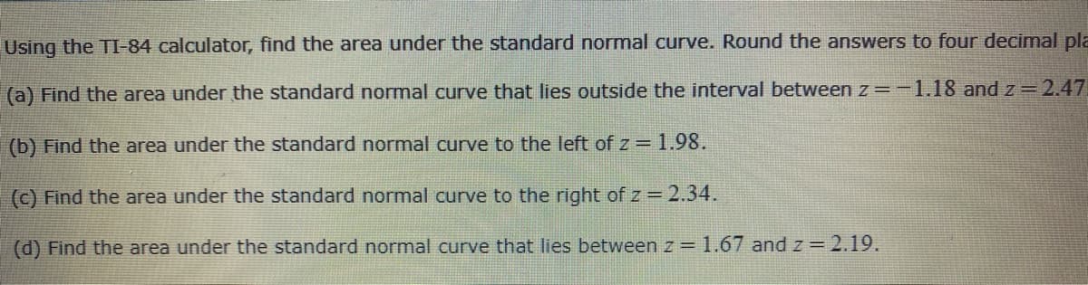 Using the TI-84 calculator, find the area under the standard normal curve. Round the answers to four decimal pla
(a) Find the area under the standard normal curve that lies outside the interval between z=-1.18 and z = 2.47
(b) Find the area under the standard normal curve to the left of z = 1.98.
(c) Find the area under the standard normal curve to the right of z = 2.34.
(d) Find the area under the standard normal curve that lies between z = 1.67 andz=2.19.
