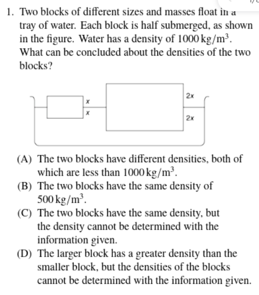 1. Two blocks of different sizes and masses float in a
tray of water. Each block is half submerged, as shown
in the figure. Water has a density of 1000 kg/m³.
What can be concluded about the densities of the two
blocks?
2x
2x
(A) The two blocks have different densities, both of
which are less than 1000 kg/m³.
(B) The two blocks have the same density of
500 kg/m.
(C) The two blocks have the same density, but
the density cannot be determined with the
information given.
(D) The larger block has a greater density than the
smaller block, but the densities of the blocks
cannot be determined with the information given.
