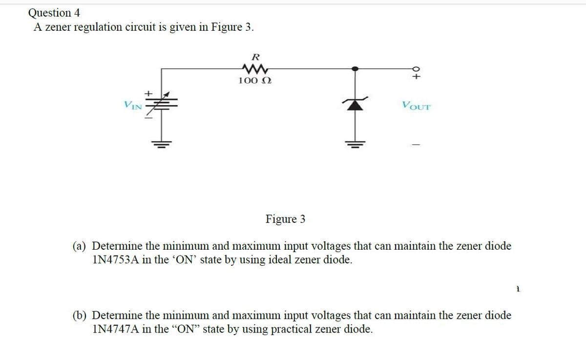 Question 4
A zener regulation circuit is given in Figure 3.
R
100 0
VIN
VOUT
Figure 3
(a) Determine the minimum and maximum input voltages that can maintain the zener diode
IN4753A in the 'ON' state by using ideal zener diode.
1.
(b) Determine the minimum and maximum input voltages that can maintain the zener diode
IN4747A in the "ON" state by using practical zener diode.
