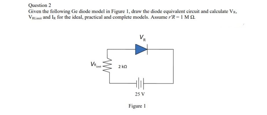 Question 2
Given the following Ge diode model in Figure 1, draw the diode equivalent circuit and calculate VR,
VRLimit and IR for the ideal, practical and complete models. Assume r'R = 1 MQ.
Lim
2 kn
25 V
Figure 1
