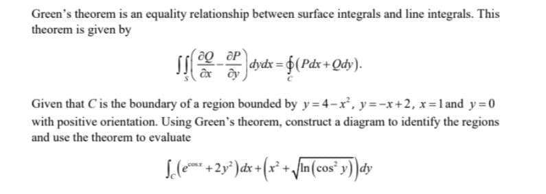 Green's theorem is an equality relationship between surface integrals and line integrals. This
theorem is given by
dydx = 6(Pdx + Qdy).
Given that C is the boundary of a region bounded by y= 4-x, y =-x+2, x=1 and y 0
with positive orientation. Using Green's theorem, construct a diagram to identify the regions
and use the theorem to evaluate
dy
cosT
