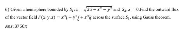 6) Given a hemisphere bounded by S,:z = 25 – x2 - y? and S2:z = 0.Find the outward flux
of the vector field F(x,y,z) = x³1+ y³ +z°k across the surface S1, using Gauss theorem.
V
%3D
Ans: 3750n
