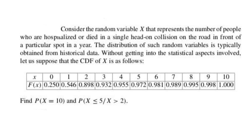 Consider the random variable X that represents the number of people
who are hospualized or died in a single head-on collision on the road in front of
a particular spot in a year. The distribution of such random variables is typically
obtained from historical data. Without getting into the statistical aspects involved,
let us suppose that the CDF of X is as follows:
x 01 2 3
F(x) 0.250 0.546 0.898 0.932 0.955 0.972 0.981 0.989 0.995 0.998 1.000
4
6 7 8
9.
10
Find P(X 10) and P(X < 5/X > 2).
