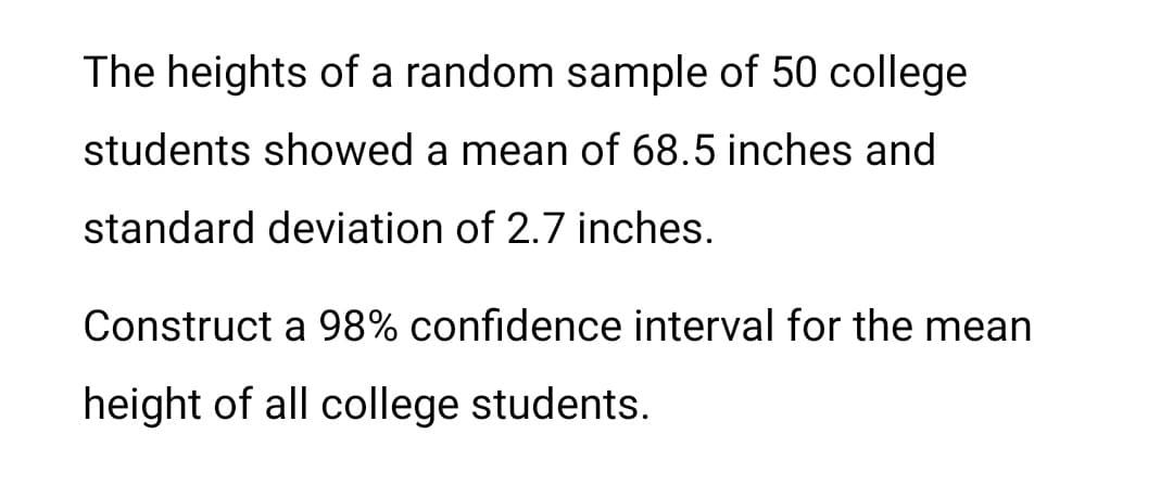 The heights of a random sample of 50 college
students showed a mean of 68.5 inches and
standard deviation of 2.7 inches.
Construct a 98% confidence interval for the mean
height of all college students.
