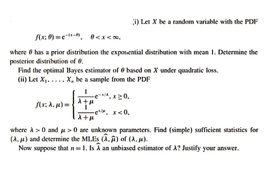 i) Let X be a random variable with the PDF
f(x: 0) =e-(--, 0<x<o,
where 0 has a prior distribution the exponential distribution with mean 1. Determine the
posterior distribution of 0.
Find the optimal Bayes estimator of 0 based on X under quadratic loss.
(ii) Let X, ..., X, be a sample from the PDF
-e-/A, x>0,
(x; A, µ) = { ^†"
-e/". x<0,
where A> 0 and u > 0 are unknown parameters. Find (simple) sufficient statistics for
(A, u) and determine the MLES (A, î) of (A, µ).
Now suppose that n 1. Is A an unbiased estimator of A? Justify your answer.
