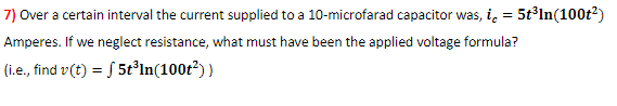 7) Over a certain interval the current supplied to a 10-microfarad capacitor was, i, = 5tln(100t2)
Amperes. If we neglect resistance, what must have been the applied voltage formula?
(i.e., find v(t) = S 5t³ln(100t?) )
