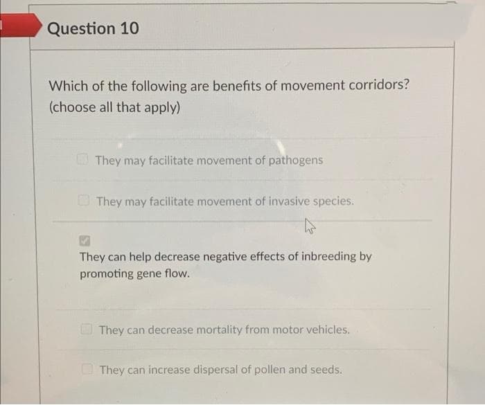 Question 10
Which of the following are benefits of movement corridors?
(choose all that apply)
They may facilitate movement of pathogens
O They may facilitate movement of invasive species.
They can help decrease negative effects of inbreeding by
promoting gene flow.
O They can decrease mortality from motor vehicles.
They can increase dispersal of pollen and seeds.

