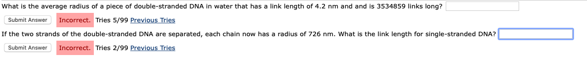 What is the average radius of a piece of double-stranded DNA in water that has a link length of 4.2 nm and and is 3534859 links long?
Submit Answer
Incorrect. Tries 5/99 Previous Tries
If the two strands of the double-stranded DNA are separated, each chain now has a radius of 726 nm. What is the link length for single-stranded DNA?
Submit Answer
Incorrect. Tries 2/99 Previous Tries
