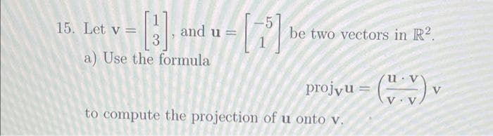 15. Let v =
and u =
3
be two vectors in R2.
a) Use the formula
projyu = (*)
%3D
V
V· V
to compute the projection of u onto v.
