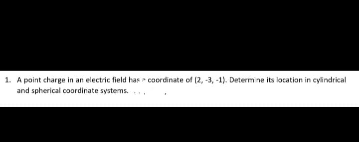 1. A point charge in an electric field has - coordinate of (2, -3, -1). Determine its location in cylindrical
and spherical coordinate systems. ..,
