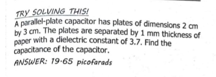 A parallel-plate capacitor has plates of dimensions 2 cm
TRY SOLVING THIS!
by 3 cm. The plates are separated by 1 mm thickness of
paper with a dielectric constant of 3.7. Find the
capacitance of the capacitor.
ANSWER: 19.65 picofarads
