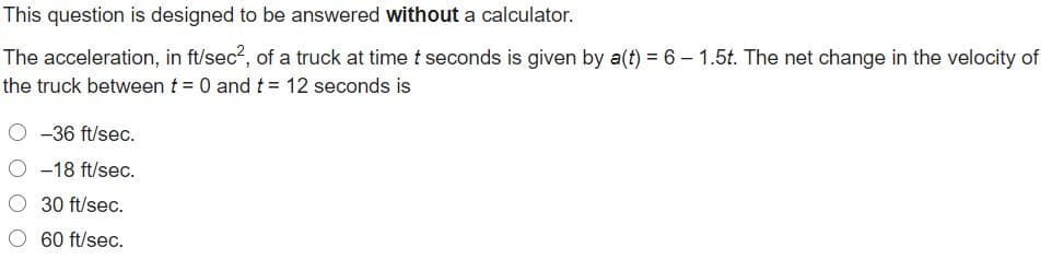 This question is designed to be answered without a calculator.
The acceleration, in ft/sec?, of a truck at time t seconds is given by a(t) = 6 – 1.5t. The net change in the velocity of
the truck between t = 0 andt = 12 seconds is
O -36 ft/sec.
O -18 ft/sec.
O 30 ft/sec.
60 ft/sec.
