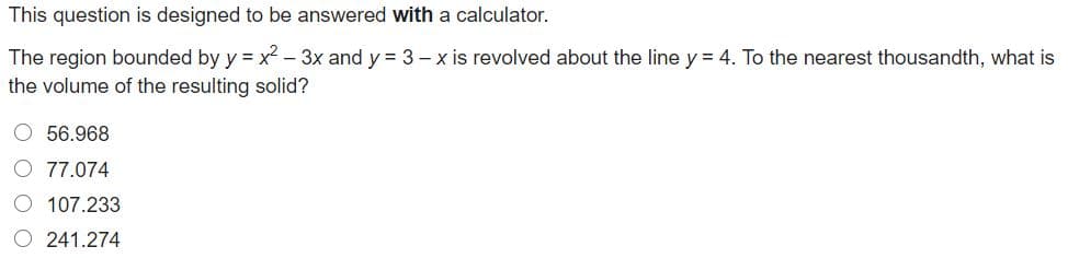 This question is designed to be answered with a calculator.
The region bounded by y = x - 3x and y = 3 – x is revolved about the line y = 4. To the nearest thousandth, what is
the volume of the resulting solid?
O 56.968
O 77.074
O 107.233
O 241.274
