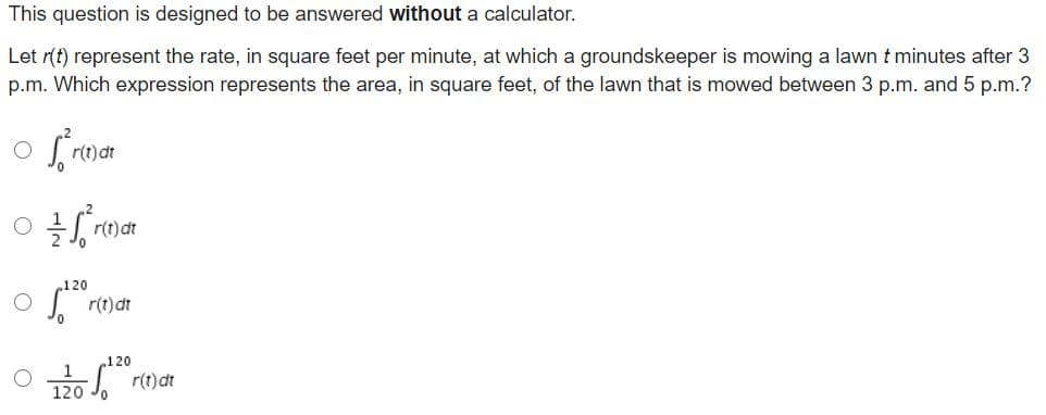 This question is designed to be answered without a calculator.
Let r(t) represent the rate, in square feet per minute, at which a groundskeeper is mowing a lawn t minutes after 3
p.m. Which expression represents the area, in square feet, of the lawn that is mowed between 3 p.m. and 5 p.m.?
120
r(t)dt
.120
120 . r(t)at
