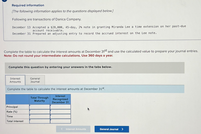 Required information
[The following information applies to the questions displayed below.]
Following are transactions of Danica Company.
December 13 Accepted a $28,000, 45-day, 2% note in granting Miranda Lee a time extension on her past-due
account receivable.
December 31 Prepared an adjusting entry to record the accrued interest on the Lee note.
Complete the table to calculate the interest amounts at December 31st and use the calculated value to prepare your journal entries.
Note: Do not round your intermediate calculations. Use 360 days a year.
Complete this question by entering your answers in the tabs below.
Interest
Amounts
General
Journal
Complete the table to calculate the interest amounts at December 31st.
Total Through
Maturity
Interest
Recognized
December 31
Principal
Rate (%)
Time
Total interest
Interest Amounts
General Journal >