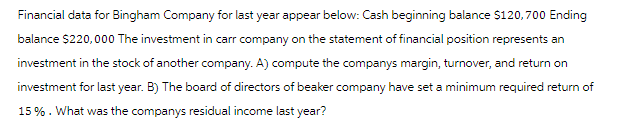 Financial data for Bingham Company for last year appear below: Cash beginning balance $120,700 Ending
balance $220,000 The investment in carr company on the statement of financial position represents an
investment in the stock of another company. A) compute the companys margin, turnover, and return on
investment for last year. B) The board of directors of beaker company have set a minimum required return of
15%. What was the companys residual income last year?