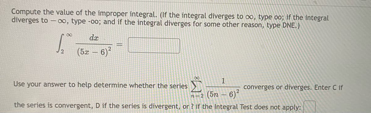 Compute the value of the improper integral. (If the integral diverges to ∞, type oo; if the integral
diverges to –00, type -00; and if the integral diverges for some other reason, type DNE.)
dx
2
12
(5x
6)?
00
1
Use your answer to help determine whether the series
converges or diverges. Enter C if
n=2 (5n – 6)2
the series is convergent, D if the series is divergent, or ? if the Integral Test does not apply:
