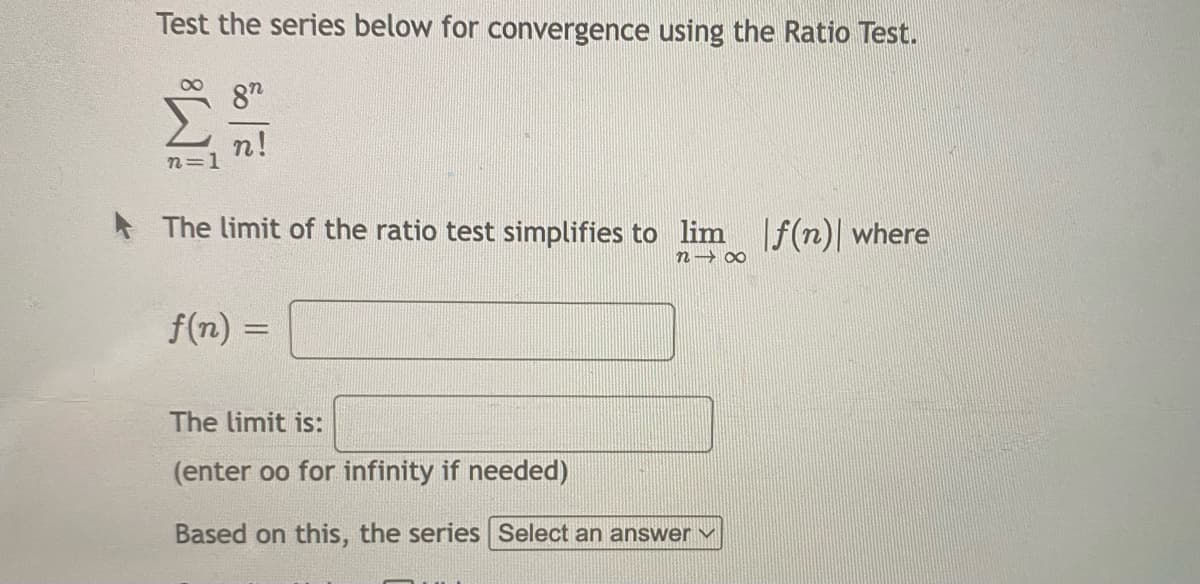 Test the series below for convergence using the Ratio Test.
87
n!
n=1
* The limit of the ratio test simplifies to lim
|f(n)| where
n→ 00
f(n)
%3D
The limit is:
(enter oo for infinity if needed)
Based on this, the series Select an answer v
