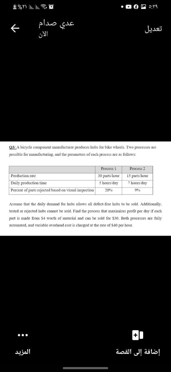 0:19
عدي صدام
تعديل
Q3/ A bicycle component manufacturer produces hubs for bike wheels. Two processes are
possible for manufacturing, and the parameters of each process are as follows:
Process 1
Process 2
Production rate
30 parts/hour
15 parts/hour
Daily production time
5 hours/day
7 hours/day
Percent of parts rejected based on visual inspection
20%
9%
Assume that the daily demand for hubs allows all defect-free hubs to be sold. Additionally,
tested or rejected hubs cannot be sold. Find the process that maximizes profit per day if each
part is made from $4 worth of material and can be sold for $30. Both processes are fully
automated, and variable overhead cost is charged at the rate of $40 per hour.
المزيد
إضافة إلى القصة
