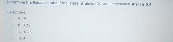 Determine the Poisson's ratio if the lateral strain is -0.1 and longitudinal strain is 0.4
Select one:
a. -4
O b. 0.25
C. -0.25
d. 4
