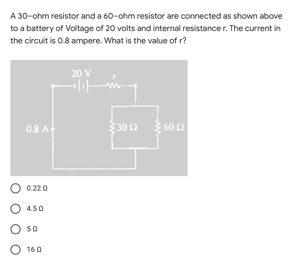 A 30-ohm resistor and a 60-ohm resistor are connected as shown above
to a battery of Voltage of 20 volts and internal resistance r. The current in
the circuit is .8 ampere. What is the value of r?
20 V
0.8 A
30 2
60 2
0.22 Q
4.5 Q
50
O 16 0
ww
