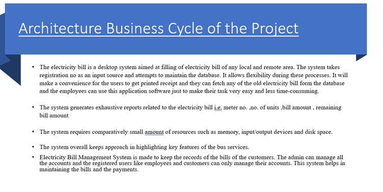 Architecture Business Cycle of the Project
• The electricity bill is a desktop system aimed at filling of electricity bill of any local and remote area. The system takes
registration no as an input source and attempts to maintain the database. It allows flexibility during these processes. It will
make a convenience for the users to get printed receipt and they can fetch any of the old electricity bill form the database
and the employees can use this application software just to make their task very easy and less time-consuming.
• The system generates exhaustive reports related to the electricity bill i.e. meter no. ,no. of units,bill amount, remaining
bill amount
• The system requires comparatively small amount of resources such as memory, input/output devices and disk space.
• The system overall keeps approach in highlighting key features of the bus services.
Electricity Bill Management System is made to keep the records of the bills of the customers. The admin can manage all
the accounts and the registered users like employees and customers can only manage their accounts. This system helps in
maintaining the bills and the payments.