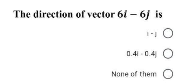 The direction of vector 6i – 6j is
i-j O
0.4i - 0.4j O
None of them
