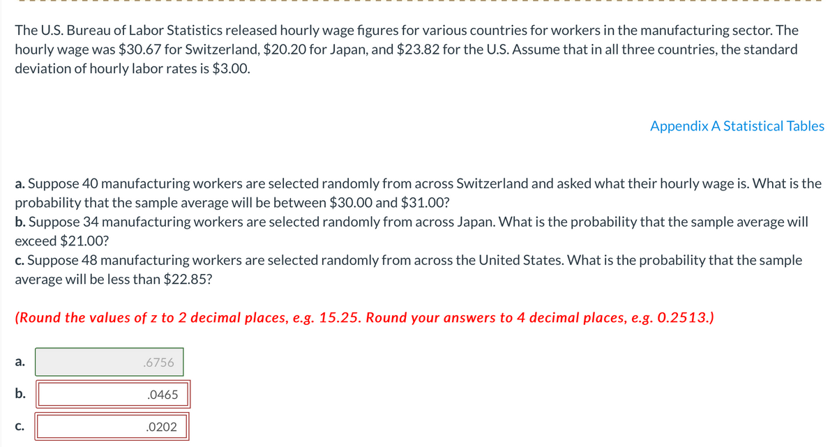 The U.S. Bureau of Labor Statistics released hourly wage figures for various countries for workers in the manufacturing sector. The
hourly wage was $30.67 for Switzerland, $20.20 for Japan, and $23.82 for the U.S. Assume that in all three countries, the standard
deviation of hourly labor rates is $3.00.
Appendix A Statistical Tables
a. Suppose 40 manufacturing workers are selected randomly from across Switzerland and asked what their hourly wage is. What is the
probability that the sample average will be between $30.00 and $31.00?
b. Suppose 34 manufacturing workers are selected randomly from across Japan. What is the probability that the sample average will
exceed $21.00?
c. Suppose 48 manufacturing workers are selected randomly from across the United States. What is the probability that the sample
average will be less than $22.85?
(Round the values of z to 2 decimal places, e.g. 15.25. Round your answers to 4 decimal places, e.g. 0.2513.)
а.
.6756
.0465
С.
.0202
b.
