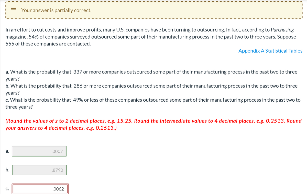 Your answer is partially correct.
In an effort to cut costs and improve profits, many U.S. companies have been turning to outsourcing. In fact, according to Purchasing
magazine, 54% of companies surveyed outsourced some part of their manufacturing process in the past two to three years. Suppose
555 of these companies are contacted.
Appendix A Statistical Tables
a. What is the probability that 337 or more companies outsourced some part of their manufacturing process in the past two to three
years?
b. What is the probability that 286 or more companies outsourced some part of their manufacturing process in the past two to three
years?
c. What is the probability that 49% or less of these companies outsourced some part of their manufacturing process in the past two to
three years?
(Round the values of z to 2 decimal places, e.g. 15.25. Round the intermediate values to 4 decimal places, e.g. 0.2513. Round
your answers to 4 decimal places, e.g. 0.2513.)
а.
.0007
b.
.8790
С.
.0062

