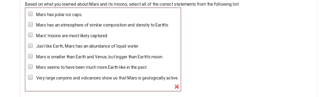 Based on what you learned about Mars and its moons, select all of the correct statements from the following list.
O Mars has polar ice caps.
Mars has an atmosphere of similar composition and density to Earth's.
Mars' moons are most likely captured.
O Just like Earth, Mars has an abundance of liquid water.
O Mars is smaller than Earth and Venus, but bigger than Earth's moon.
O Mars seems to have been much more Earth-like in the past.
O Very large canyons and volcanoes show us that Mars is geologically active.
