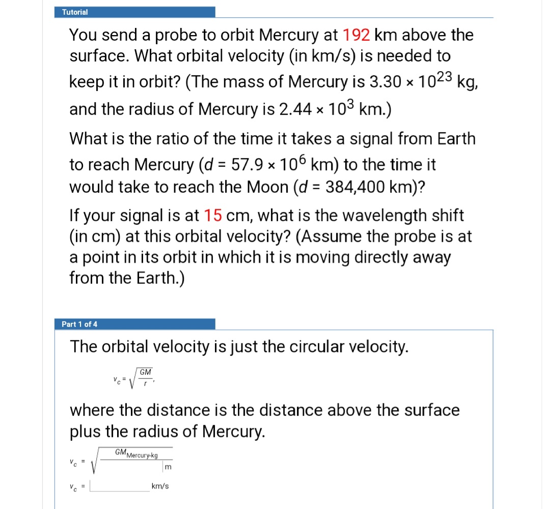 Tutorial
You send a probe to orbit Mercury at 192 km above the
surface. What orbital velocity (in km/s) is needed to
keep it in orbit? (The mass of Mercury is 3.30 x 1023 kg,
and the radius of Mercury is 2.44 × 103 km.)
What is the ratio of the time it takes a signal from Earth
to reach Mercury (d = 57.9 × 106 km) to the time it
would take to reach the Moon (d = 384,400 km)?
%3D
If your signal is at 15 cm, what is the wavelength shift
(in cm) at this orbital velocity? (Assume the probe is at
a point in its orbit in which it is moving directly away
from the Earth.)
Part 1 of 4
The orbital velocity is just the circular velocity.
GM
where the distance is the distance above the surface
plus the radius of Mercury.
GM Mercury-kg
Ve =
m
V. =
km/s
