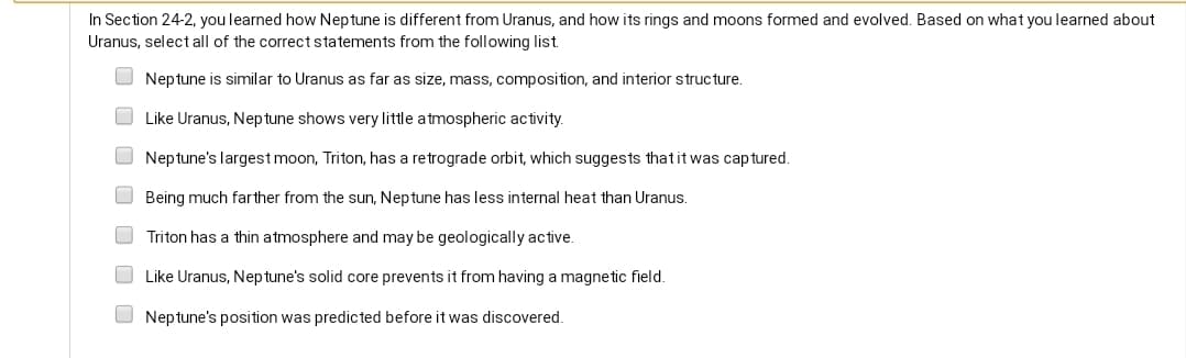 In Section 24-2, you learned how Neptune is different from Uranus, and how its rings and moons formed and evolved. Based on what you learned about
Uranus, select all of the correct statements from the following list.
Neptune is similar to Uranus as far as size, mass, composition, and interior structure.
Like Uranus, Nep tune shows very little atmospheric activity.
Neptune's largest moon, Triton, has a retrograde orbit, which suggests thatit was captured.
Being much farther from the sun, Neptune has less internal heat than Uranus.
Triton has a thin atmosphere and may be geologically active.
Like Uranus, Neptune's solid core prevents it from having a magnetic field.
O Neptune's position was predicted before it was discovered.
O O O O
