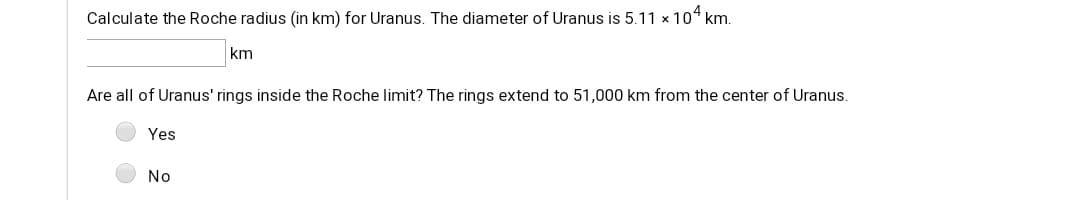 Calculate the Roche radius (in km) for Uranus. The diameter of Uranus is 5.11 x 104 km.
km
Are all of Uranus' rings inside the Roche limit? The rings extend to 51,000 km from the center of Uranus.
Yes
No
