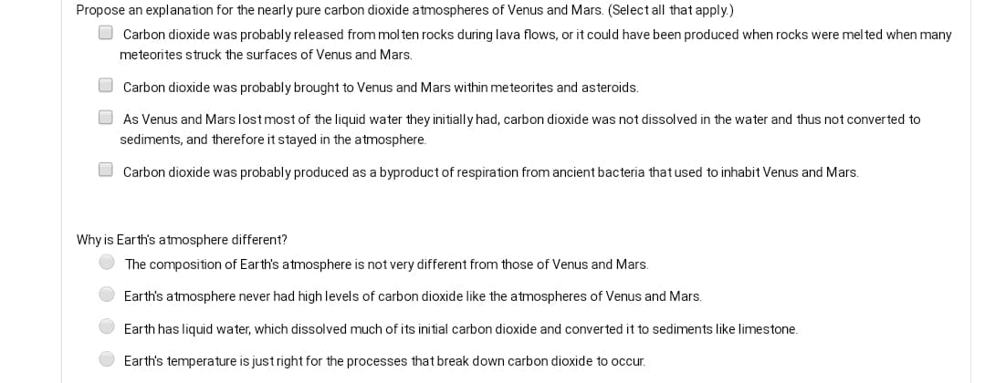 Propose an explanation for the nearly pure carbon dioxide atmospheres of Venus and Mars. (Select all that apply.)
O Carbon dioxide was probably released from mol ten rocks during lava flows, or it could have been produced when rocks were mel ted when many
meteorites struck the surfaces of Venus and Mars.
O Carbon dioxide was probably brought to Venus and Mars within meteorites and asteroids.
As Venus and Mars lost most of the liquid water they initially had, carbon dioxide was not dissolved in the water and thus not converted to
sediments, and therefore it stayed in the atmosphere.
O Carbon dioxide was probably produced as a byproduct of respiration from ancient bacteria that used to inhabit Venus and Mars.
Why is Earth's atmosphere different?
The composition of Earth's atmosphere is not very different from those of Venus and Mars.
Earth's atmosphere never had high levels of carbon dioxide like the atmospheres of Venus and Mars.
Earth has liquid water, which dissolved much of its initial carbon dioxide and converted it to sediments like limestone.
Earth's temperature is just right for the processes that break down carbon dioxide to occur.
