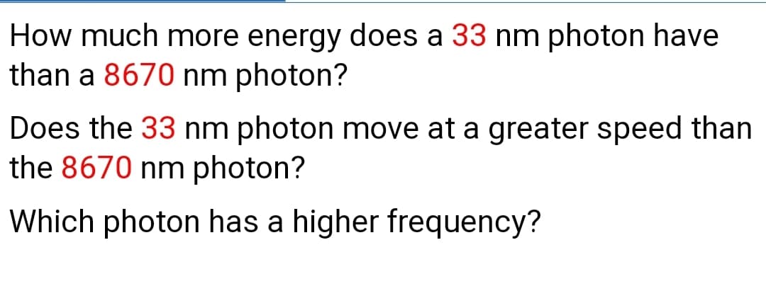 How much more energy does a 33 nm photon have
than a 8670 nm photon?
Does the 33 nm photon move at a greater speed than
the 8670 nm photon?
Which photon has a higher frequency?
