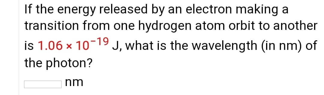 If the energy released by an electron making a
transition from one hydrogen atom orbit to another
is 1.06 x 10-19 J, what is the wavelength (in nm) of
the photon?
hm
