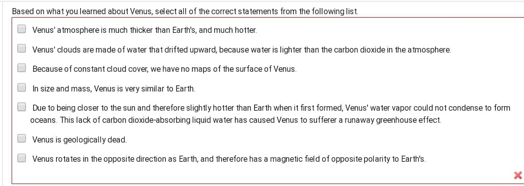 Based on what you learned about Venus, select all of the correct statements from the following list.
Venus' a tmosphere is much thicker than Earth's, and much hotter.
Venus' clouds are made of water that drifted upward, because water is lighter than the carbon dioxide in the atmosphere.
Because of constant cloud cover, we have no maps of the surface of Venus.
O In size and mass, Venus is very similar to Earth.
O Due to being closer to the sun and therefore slightly hotter than Earth when it first formed, Venus' water vapor could not condense to form
oceans. This lack of carbon dioxide-absorbing liquid water has caused Venus to sufferer a runaway greenhouse effect.
Venus is geologically dead.
Venus rotates in the opposite direction as Earth, and therefore has a magnetic field of opposite polarity to Earth's.
O O O O O
O O
