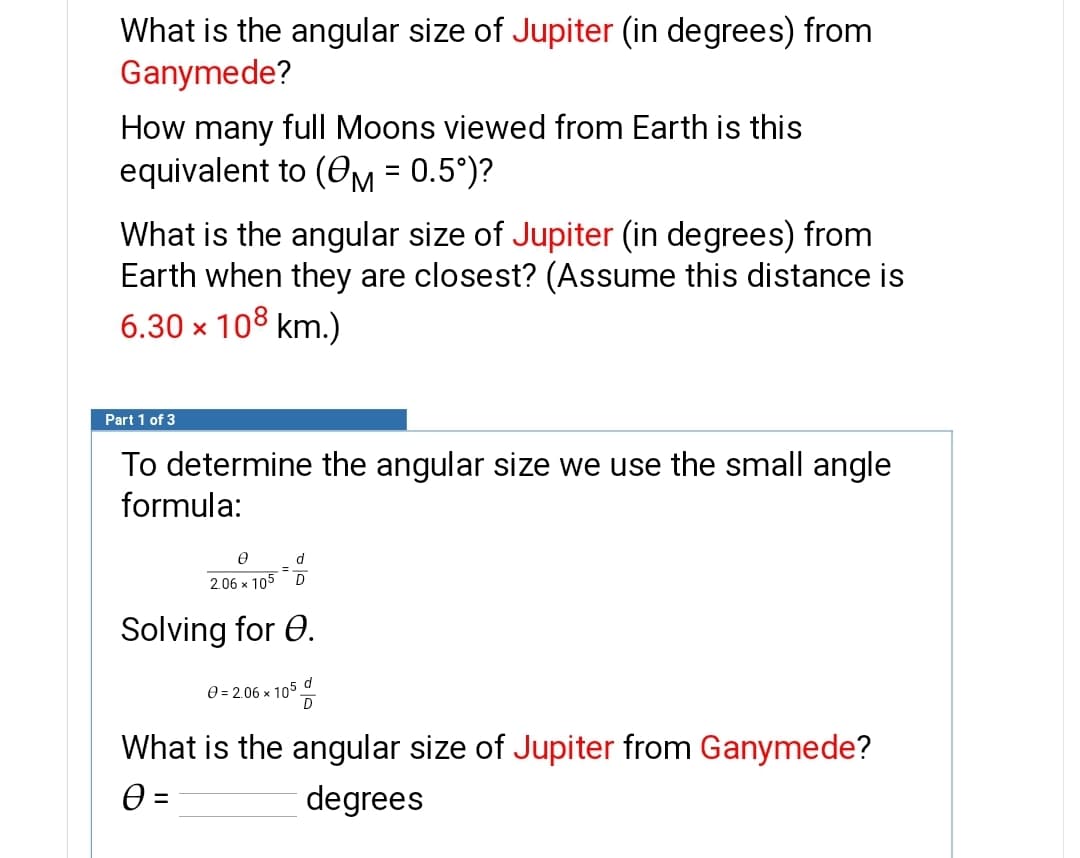 What is the angular size of Jupiter (in degrees) from
Ganymede?
How many full Moons viewed from Earth is this
equivalent to (OM = 0.5°)?
What is the angular size of Jupiter (in degrees) from
Earth when they are closest? (Assume this distance is
6.30 × 108 km.)
Part 1 of 3
To determine the angular size we use the small angle
formula:
d.
2.06 x 105
D
Solving for 0.
d
0 = 2.06 x 105.
What is the angular size of Jupiter from Ganymede?
degrees
