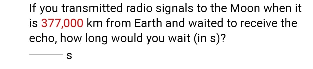 If you transmitted radio signals to the Moon when it
is 377,000 km from Earth and waited to receive the
echo, how long would you wait (in s)?
