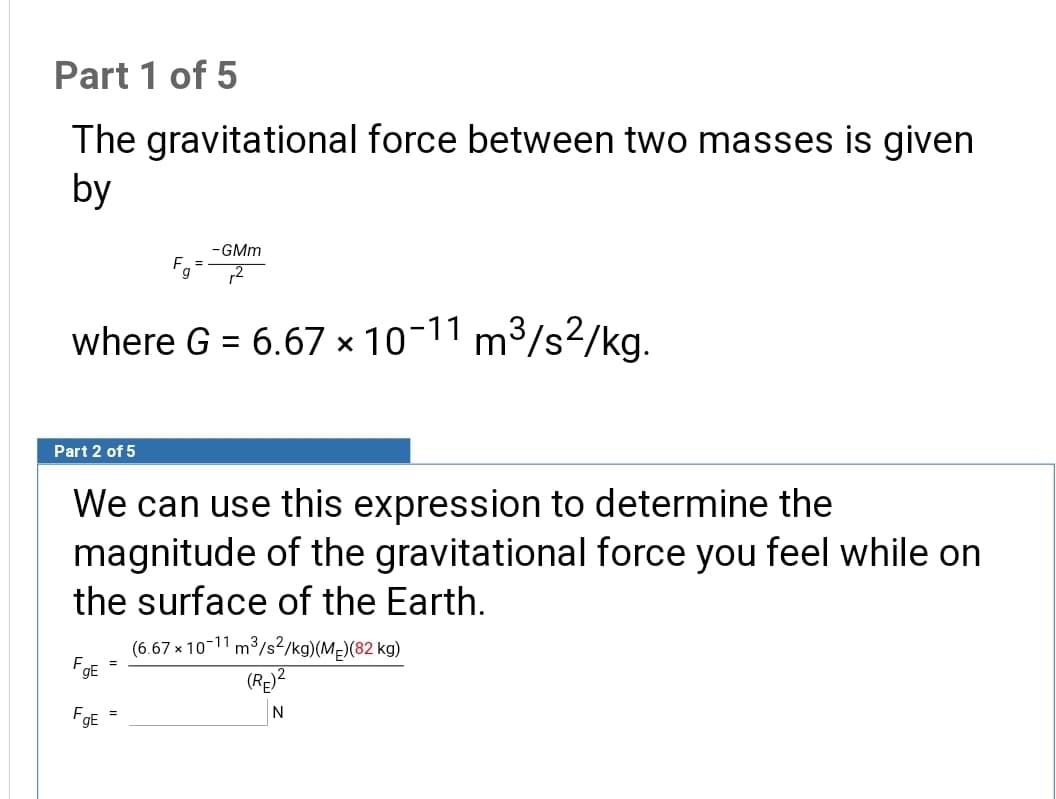 We can use this expression to determine the
magnitude of the gravitational force you feel while on
the surface of the Earth.
(6.67 x 10-11 m³/s?/kg)(MĘ)(82 kg)
FE =
FgE
N
%3D
