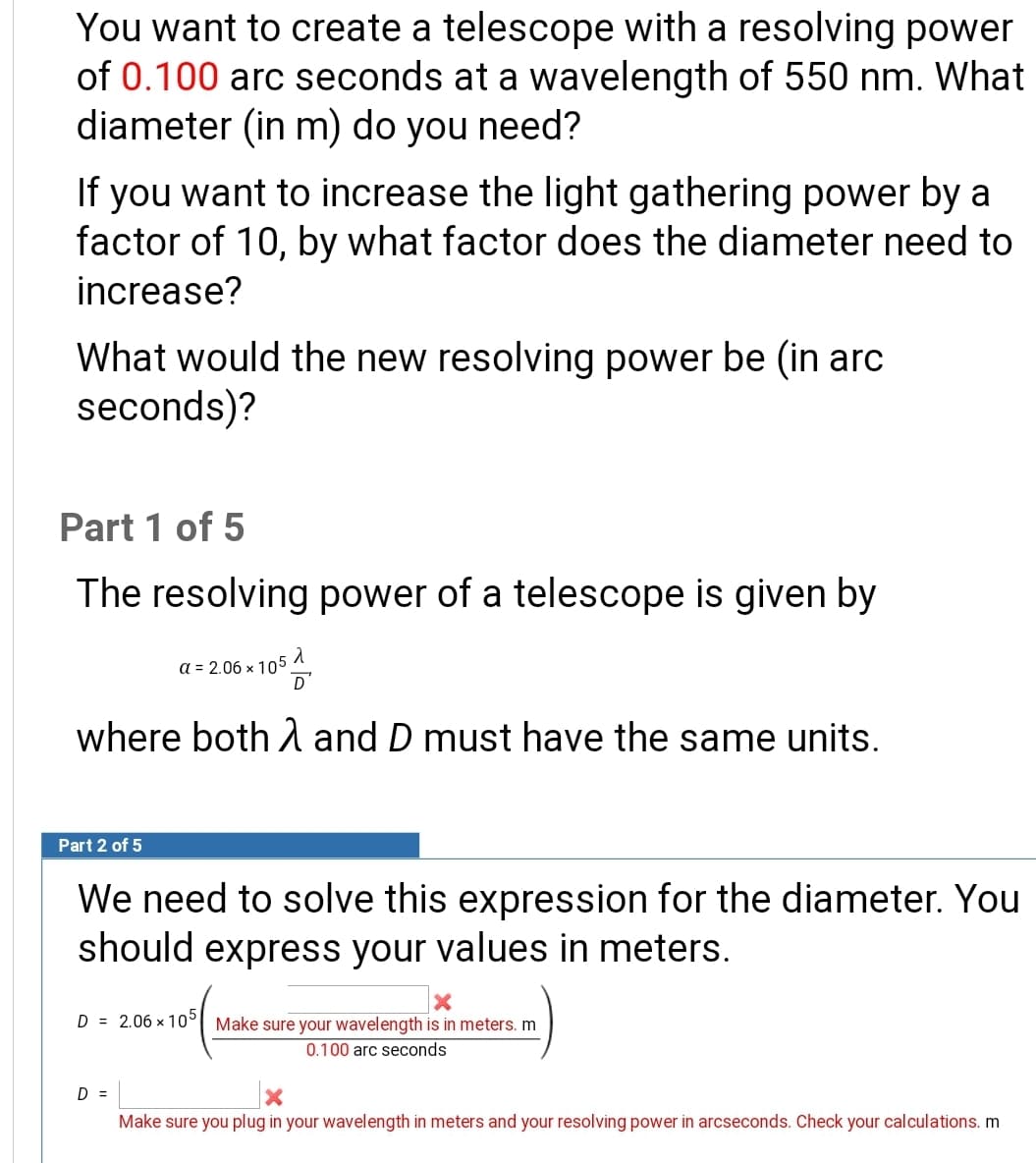 You want to create a telescope with a resolving powe
of 0.100 arc seconds at a wavelength of 550 nm. Wha
diameter (in m) do you need?
If you want to increase the light gathering power by a
factor of 10, by what factor does the diameter need to
increase?
What would the new resolving power be (in arc
seconds)?
