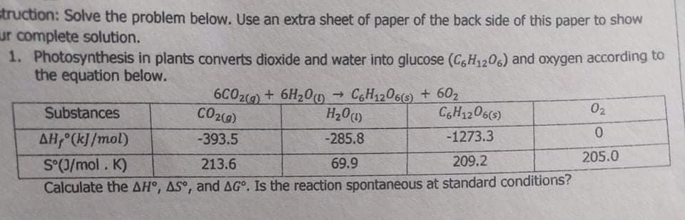 struction: Solve the problem below. Use an extra sheet of paper of the back side of this paper to show
ur complete solution.
1. Photosynthesis in plants converts dioxide and water into glucose (C,H1206) and oxygen according to
the equation below.
6C02(9) + 6H20 → CH1206(s) + 602
H20(1)
Substances
CO2(9)
CGH1206(s)
02
AH, (k]/mol)
-393.5
-285.8
-1273.3
S°(J/mol. K)
69.9
209.2
205.0
213.6
Calculate the AH°, AS°, and AG°. Is the reaction spontaneous at standard conditions?
